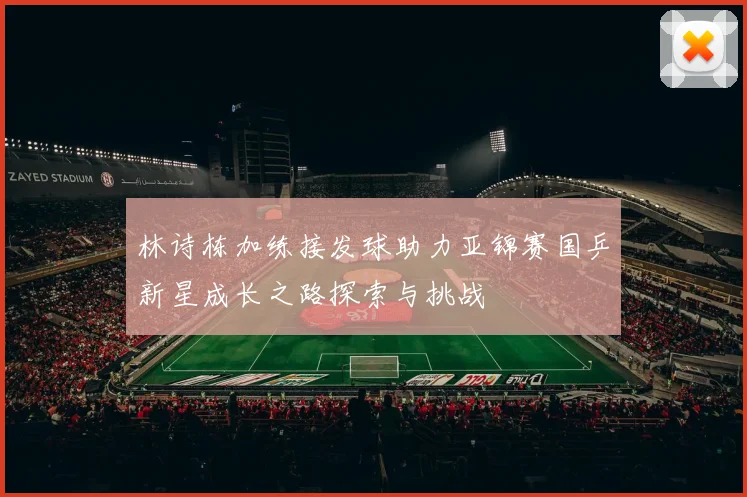 林诗栋加练接发球助力亚锦赛国乒新星成长之路探索与挑战